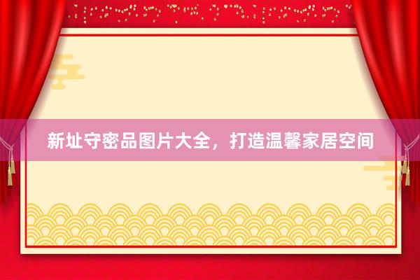 新址守密品图片大全，打造温馨家居空间
