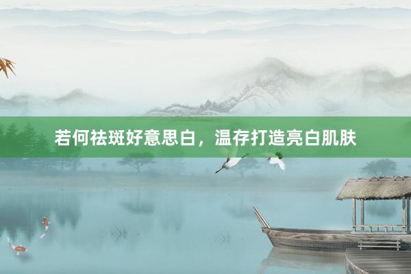 若何祛斑好意思白，温存打造亮白肌肤